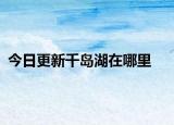 今日更新千岛湖在哪里