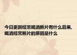 今日更新经常喝酒断片有什么后果,喝酒经常断片的原因是什么