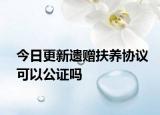 今日更新遗赠扶养协议可以公证吗