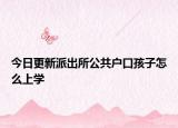 今日更新派出所公共户口孩子怎么上学