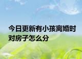今日更新有小孩离婚时对房子怎么分