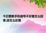 今日更新手机信号不好是怎么回事,该怎么处理