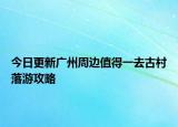 今日更新广州周边值得一去古村落游攻略