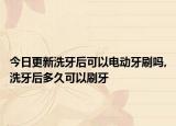 今日更新洗牙后可以电动牙刷吗,洗牙后多久可以刷牙