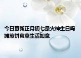今日更新正月初七是火神生日吗 摊煎饼寓意生活如意