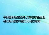 今日更新螃蟹蒸熟了冻在冰箱里面可以吗,螃蟹冷藏三天可以吃吗