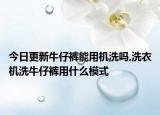 今日更新牛仔裤能用机洗吗,洗衣机洗牛仔裤用什么模式