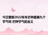 今日更新2022年年芒种是第九个节气吗 芒种节气的含义