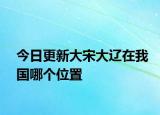 今日更新大宋大辽在我国哪个位置