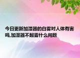 今日更新加湿器的白雾对人体有害吗,加湿器不起雾什么问题