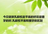今日更新乳胶枕是平面的好还是狼牙的好,乳胶枕平面和狼牙的区别