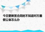 今日更新签合同时不知道对方盖假公章怎么办