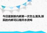 今日更新新内裤第一次怎么清洗,新买的内裤可以用开水烫吗
