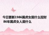 今日更新1986属虎女戴什么招财 86年属虎女人戴什么
