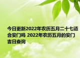 今日更新2022年农历五月二十七适合安门吗 2022年农历五月的安门吉日查询