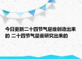 今日更新二十四节气是谁创造出来的 二十四节气是谁研究出来的