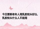 今日更新老年人用乳胶枕头好么,乳胶枕头什么人不能用