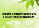 随心看会员怎么取消自动续费安卓（随心看会员怎么取消自动续费）