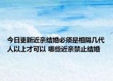 今日更新近亲结婚必须是相隔几代人以上才可以 哪些近亲禁止结婚
