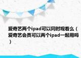 爱奇艺两个ipad可以同时观看么（爱奇艺会员可以两个ipad一起用吗）