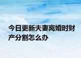 今日更新夫妻离婚时财产分割怎么办