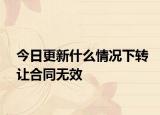 今日更新什么情况下转让合同无效