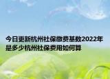 今日更新杭州社保缴费基数2022年是多少杭州社保费用如何算