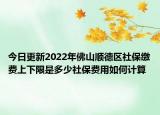 今日更新2022年佛山顺德区社保缴费上下限是多少社保费用如何计算