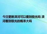今日更新漠河可以看到极光吗 漠河看到极光的概率大吗