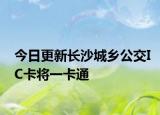 今日更新长沙城乡公交IC卡将一卡通