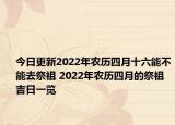 今日更新2022年农历四月十六能不能去祭祖 2022年农历四月的祭祖吉日一览