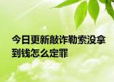 今日更新敲诈勒索没拿到钱怎么定罪