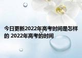 今日更新2022年高考时间是怎样的 2022年高考的时间
