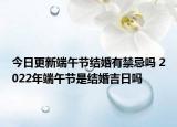 今日更新端午节结婚有禁忌吗 2022年端午节是结婚吉日吗