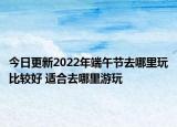 今日更新2022年端午节去哪里玩比较好 适合去哪里游玩