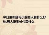 今日更新腿毛长的男人有什么好处,男人腿毛长代表什么