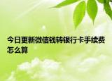 今日更新微信钱转银行卡手续费怎么算
