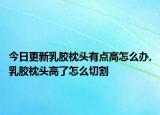 今日更新乳胶枕头有点高怎么办,乳胶枕头高了怎么切割