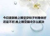 今日更新晚上睡觉穿袜子对身体好还是不好,晚上睡觉脚冷怎么解决