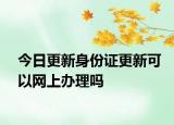 今日更新身份证更新可以网上办理吗