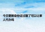 今日更新身份证过期了可以让家人代办吗