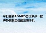 今日更新AGMX5售价多少一款户外旗舰定位的三防手机