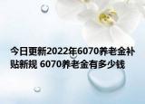 今日更新2022年6070养老金补贴新规 6070养老金有多少钱