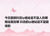 今日更新抖音ip地址是不是人在哪地址就在哪 抖音的ip地址是不是固定的