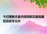今日更新夫妻共同贷款买房离婚后应该怎么办