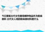 今日更新古代女性曾用哪种物品作为粉底原料 古代女人用的粉底原材料是什么
