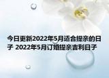 今日更新2022年5月适合提亲的日子 2022年5月订婚提亲吉利日子