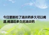 今日更新吃了消炎药多久可以喝酒,喝酒后多久吃消炎药