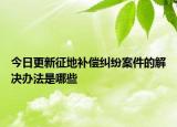 今日更新征地补偿纠纷案件的解决办法是哪些