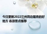 今日更新2022兰州周边踏青的好地方 春游景点推荐